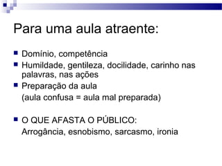 Para uma aula atraente:
 Domínio, competência
 Humildade, gentileza, docilidade, carinho nas
palavras, nas ações
 Preparação da aula
(aula confusa = aula mal preparada)
 O QUE AFASTA O PÚBLICO:
Arrogância, esnobismo, sarcasmo, ironia
 