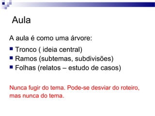 Aula
A aula é como uma árvore:
 Tronco ( ideia central)
 Ramos (subtemas, subdivisões)
 Folhas (relatos – estudo de casos)
Nunca fugir do tema. Pode-se desviar do roteiro,
mas nunca do tema.
 