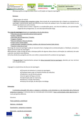 Curso de EFA – Nível Secundário

                                                                                                         Início em Setembro 2008
        •Destaque gráfico de algumas ideias chave ou afirmações ao longo da reportagem.


        Estrutura

        1.Título (regras da notícia)
        2.Abertura ou ataque deve conquistar o leitor, deve através de um grande plano dar o ângulo ou a perspectiva da
        reportagem, apresentando aquilo que diferencia esta história de qualquer outra. No ataque pode utilizar-se uma
        citação, mas deverá ser curta e incisiva.                                                                                  1
                 No ataque deve-se evitar o seguinte: as considerações gerais, uma lista de evidências, uma apresentação
                 exagerada dos protagonistas; ou uma descrição demasiado longa.

•No corpo da reportagem devem ser respeitadas as leis da alternância:
    Alternância de planos (grandes planos/ planos gerais)
    Acções / reflexões;
    Descrições dos protagonistas / Citações;
    Imagens / História;
    Discurso Indirecto / Discurso directo;
    Frases curtas / frases longas;
    Acção principal / episódios coloridos, insólitos e de interesse humano (side stories).
    Assunto / notas da cor local
•Ao longo do corpo da reportagem pode ser necessário fazer o background (a contextualização) e o flashback, consoante a
opção da estruturação da reportagem.
•Normalmente, surge ao longo do texto o destaque gráfico de algumas ideias-chave ou afirmações (os subtítulos), de modo
a permitir uma leitura mais dinâmica.
•Uma boa divisão dos parágrafos permite uma melhor compreensão do fio condutor da reportagem;


        3.Parágrafo final é importantíssimo, porque nos deixa impressão final da reportagem, devendo, por isso, terminar
        com um grande plano.


Linguagem e características do discurso da reportagem:

                      •O Presente do Indicativo é o tempo da reportagem;
                      •O flashback pode surgir no Pretérito Perfeito do Indicativo;
                      •Predomina o uso da terceira pessoa;
                      •Uso do registo de língua corrente;
                      •A adjectivação pode ser expressiva;
                      •Predomina a função informativa;
                      •Presença da narração, da descrição e do diálogo.


Entrevista

        A entrevista pressupõe três actos: o preparar a entrevista, o de entrevistar e o da transcrição sob a forma de
    perguntas e respostas. A entrevista deve ser orientada pelo entrevistador e levar o entrevistado a dizer algo de novo ou
    numa perspectiva diferente.

    Estrutura:

    Título (subtítulo e antettítulo)

    Abertura - introdução

    Questionário – perguntas e respostas

    Conclusão – opinião do entrevistador
 