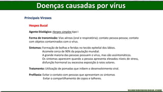 Doenças causadas por vírus
Principais Viroses
Hespes Bucal
Agente Etiológico: Herpes simplex tipo I
Forma de transmissão: Vias aéreas (oral e respiratória); contato pessoa-pessoa; contato
com objetos contaminados com o vírus.
Sintomas: Formação de bolhas e feridas no tecido epitelial dos lábios.
Acomete cerca de 90% da população mundial.
A grande maioria das pessoas possuem o vírus, mas são assintomáticos.
Os sintomas aparecem quando a pessoa apresenta elevados níveis de stress,
disfunção hormonal ou excessiva exposição à raios solares.
Tratamento: Utilização de pomadas que inibem o desenvolvimento viral.
Profilaxia: Evitar o contato com pessoas que apresentam os sintomas
Evitar o compartilhamento de copos e talheres.
 