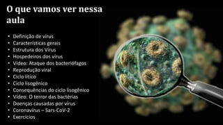 O que vamos ver nessa
aula
• Definição de vírus
• Características gerais
• Estrutura dos Vírus
• Hospedeiros dos vírus
• Vídeo: Ataque dos bacteriófagos
• Reprodução viral
• Ciclo lítico
• Ciclo lisogênico
• Consequências do ciclo lisogênico
• Vídeo: O terror das bactérias
• Doenças causadas por vírus
• Coronavírus – Sars-CoV-2
• Exercícios
 