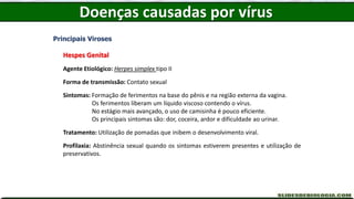 Doenças causadas por vírus
Principais Viroses
Hespes Genital
Agente Etiológico: Herpes simplex tipo II
Forma de transmissão: Contato sexual
Sintomas: Formação de ferimentos na base do pênis e na região externa da vagina.
Os ferimentos liberam um líquido viscoso contendo o vírus.
No estágio mais avançado, o uso de camisinha é pouco eficiente.
Os principais sintomas são: dor, coceira, ardor e dificuldade ao urinar.
Tratamento: Utilização de pomadas que inibem o desenvolvimento viral.
Profilaxia: Abstinência sexual quando os sintomas estiverem presentes e utilização de
preservativos.
 