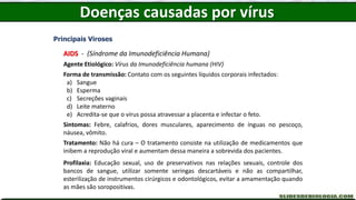 Doenças causadas por vírus
Principais Viroses
AIDS - (Síndrome da Imunodeficiência Humana)
Agente Etiológico: Vírus da Imunodeficiência humana (HIV)
Forma de transmissão: Contato com os seguintes líquidos corporais infectados:
a) Sangue
b) Esperma
c) Secreções vaginais
d) Leite materno
e) Acredita-se que o vírus possa atravessar a placenta e infectar o feto.
Sintomas: Febre, calafrios, dores musculares, aparecimento de ínguas no pescoço,
náusea, vômito.
Tratamento: Não há cura – O tratamento consiste na utilização de medicamentos que
inibem a reprodução viral e aumentam dessa maneira a sobrevida dos pacientes.
Profilaxia: Educação sexual, uso de preservativos nas relações sexuais, controle dos
bancos de sangue, utilizar somente seringas descartáveis e não as compartilhar,
esterilização de instrumentos cirúrgicos e odontológicos, evitar a amamentação quando
as mães são soropositivas.
 