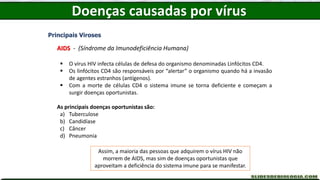 Doenças causadas por vírus
Principais Viroses
AIDS - (Síndrome da Imunodeficiência Humana)
 O vírus HIV infecta células de defesa do organismo denominadas Linfócitos CD4.
 Os linfócitos CD4 são responsáveis por “alertar” o organismo quando há a invasão
de agentes estranhos (antígenos).
 Com a morte de células CD4 o sistema imune se torna deficiente e começam a
surgir doenças oportunistas.
As principais doenças oportunistas são:
a) Tuberculose
b) Candidíase
c) Câncer
d) Pneumonia
Assim, a maioria das pessoas que adquirem o vírus HIV não
morrem de AIDS, mas sim de doenças oportunistas que
aproveitam a deficiência do sistema imune para se manifestar.
 
