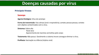 Doenças causadas por vírus
Principais Viroses
Sarampo
Agente Etiológico: Vírus do sarampo
Forma de transmissão: Vias aéreas (oral e respiratória); contato pessoa-pessoa; contato
com objetos contaminados com o vírus.
Sintomas: Febre alta
Tosse seca
Aparecimento de manchas vermelhas pelo corpo
Tratamento: Não possui. Geralmente o sistema imune consegue eliminar o vírus.
Profilaxia: Vacinação na infância (tríplice viral)
 