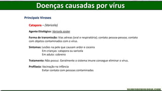 Doenças causadas por vírus
Principais Viroses
Catapora – (Varicela)
Agente Etiológico: Varicela zoster
Forma de transmissão: Vias aéreas (oral e respiratória); contato pessoa-pessoa; contato
com objetos contaminados com o vírus.
Sintomas: Lesões na pele que causam ardor e coceira
Em crianças: catapora ou varicela
Em aduto: cobreiro
Tratamento: Não possui. Geralmente o sistema imune consegue eliminar o vírus.
Profilaxia: Vacinação na infância
Evitar contato com pessoas contaminadas
 