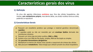 Características gerais dos vírus
1) Definição
Os vírus são agentes infecciosos acelulares que, fora das células hospedeiras, são
inertes, sem metabolismo próprio, mas dentro delas, seu ácido nucléico torna-se ativo,
podendo se reproduzir.
2) Características Gerais
a) Possuem um envoltório protéico que protege o material genético denominado
capsídeo.
b) O capsídeo pode ou não ser revestido por um envelope lipídico derivado das
membranas celulares.
c) Possuem um único tipo de ácido nucléico, DNA ou RNA.
d) Existem vírus com DNA de fita dupla, simples, RNA de fita dupla ou simples.
e) São parasitas intracelulares obrigatórios.
f) Multiplicam-se dentro de células vivas usando a maquinaria de síntese das células.
g) Não possuem metabolismo. Toda energia que utilizam provém da célula hospedeira.
 