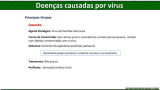 Doenças causadas por vírus
Principais Viroses
Caxumba
Agente Etiológico: Vírus da Parótida infecciosa
Forma de transmissão: Vias aéreas (oral e respiratória); contato pessoa-pessoa; contato
com objetos contaminados com o vírus.
Sintomas: Aumento das glândulas parótidas (salivares).
Tratamento: Não possui.
Profilaxia: Vacinação (tríplice viral)
Raramente pode acometer o sistema nervoso e os testículos.
 