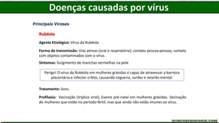 Doenças causadas por vírus
Principais Viroses
Rubéola
Agente Etiológico: Vírus da Rubéola
Forma de transmissão: Vias aéreas (oral e respiratória); contato pessoa-pessoa; contato
com objetos contaminados com o vírus.
Sintomas: Surgimento de manchas vermelhas na pele
Tratamento: Soro.
Profilaxia: Vacinação (tríplice viral), Exame pré-natal em mulheres grávidas. Vacinação
de mulheres que estão no período fértil, mas que ainda não estão imunes ao vírus.
Perigo! O vírus da Rubéola em mulheres grávidas é capaz de atravessar a barreira
placentária e infectar o feto, causando cegueira, surdez e retardo mental.
 