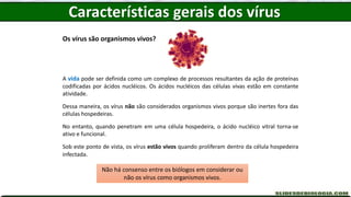 Os vírus são organismos vivos?
A vida pode ser definida como um complexo de processos resultantes da ação de proteínas
codificadas por ácidos nucléicos. Os ácidos nucléicos das células vivas estão em constante
atividade.
Dessa maneira, os vírus não são considerados organismos vivos porque são inertes fora das
células hospedeiras.
No entanto, quando penetram em uma célula hospedeira, o ácido nucléico vitral torna-se
ativo e funcional.
Sob este ponto de vista, os vírus estão vivos quando proliferam dentro da célula hospedeira
infectada.
Não há consenso entre os biólogos em considerar ou
não os vírus como organismos vivos.
Características gerais dos vírus
 