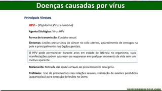 Doenças causadas por vírus
Principais Viroses
HPV – (Papiloma Vírus Humano)
Agente Etiológico: Vírus HPV
Forma de transmissão: Contato sexual.
Sintomas: Lesões precursoras do câncer no colo uterino, aparecimento de verrugas na
pele e principalmente nos órgãos genitais.
Tratamento: Retirada das lesões através de procedimentos cirúrgicos.
Profilaxia: Uso de preservativos nas relações sexuais, realização de exames periódicos
(papanicolau) para detecção de lesões no útero.
O HPV pode permanecer durante anos em estado de latência no organismo, suas
manifestações podem aparecer ou reaparecer em qualquer momento da vida sem um
motivo aparente.
 