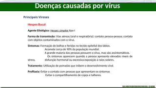 Doenças causadas por vírus
Principais Viroses
Hespes Bucal
Agente Etiológico: Herpes simplex tipo I
Forma de transmissão: Vias aéreas (oral e respiratória); contato pessoa-pessoa; contato
com objetos contaminados com o vírus.
Sintomas: Formação de bolhas e feridas no tecido epitelial dos lábios.
Acomete cerca de 90% da população mundial.
A grande maioria das pessoas possuem o vírus, mas são assintomáticos.
Os sintomas aparecem quando a pessoa apresenta elevados níveis de
stress, disfunção hormonal ou excessiva exposição à raios solares.
Tratamento: Utilização de pomadas que inibem o desenvolvimento viral.
Profilaxia: Evitar o contato com pessoas que apresentam os sintomas
Evitar o compartilhamento de copos e talheres.
 