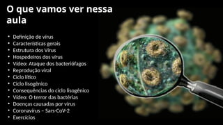 O que vamos ver nessa
aula
• Definição de vírus
• Características gerais
• Estrutura dos Vírus
• Hospedeiros dos vírus
• Vídeo: Ataque dos bacteriófagos
• Reprodução viral
• Ciclo lítico
• Ciclo lisogênico
• Consequências do ciclo lisogênico
• Vídeo: O terror das bactérias
• Doenças causadas por vírus
• Coronavírus – Sars-CoV-2
• Exercícios
 