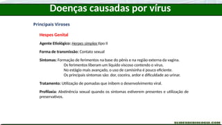 Doenças causadas por vírus
Principais Viroses
Hespes Genital
Agente Etiológico: Herpes simplex tipo II
Forma de transmissão: Contato sexual
Sintomas: Formação de ferimentos na base do pênis e na região externa da vagina.
Os ferimentos liberam um líquido viscoso contendo o vírus.
No estágio mais avançado, o uso de camisinha é pouco eficiente.
Os principais sintomas são: dor, coceira, ardor e dificuldade ao urinar.
Tratamento: Utilização de pomadas que inibem o desenvolvimento viral.
Profilaxia: Abstinência sexual quando os sintomas estiverem presentes e utilização de
preservativos.
 