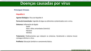 Doenças causadas por vírus
Principais Viroses
Hepatite A
Agente Etiológico: Vírus da Hepatite A
Forma de transmissão: Ingestão de água ou alimentos contaminados com o vírus.
Sintomas: Inflamação do fígado
Febre
Pele e olhos amarelados (Icterícia)
Náuseas
Vômitos
Tratamento: Medicamentos que reduzem os sintomas. Geralmente o sistema imune
consegue eliminar o vírus.
Profilaxia: Educação Sanitária e saneamento básico.
 