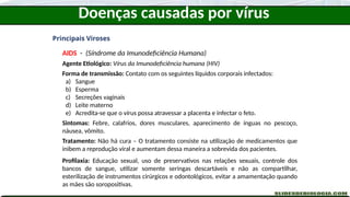 Doenças causadas por vírus
Principais Viroses
AIDS - (Síndrome da Imunodeficiência Humana)
Agente Etiológico: Vírus da Imunodeficiência humana (HIV)
Forma de transmissão: Contato com os seguintes líquidos corporais infectados:
a) Sangue
b) Esperma
c) Secreções vaginais
d) Leite materno
e) Acredita-se que o vírus possa atravessar a placenta e infectar o feto.
Sintomas: Febre, calafrios, dores musculares, aparecimento de ínguas no pescoço,
náusea, vômito.
Tratamento: Não há cura – O tratamento consiste na utilização de medicamentos que
inibem a reprodução viral e aumentam dessa maneira a sobrevida dos pacientes.
Profilaxia: Educação sexual, uso de preservativos nas relações sexuais, controle dos
bancos de sangue, utilizar somente seringas descartáveis e não as compartilhar,
esterilização de instrumentos cirúrgicos e odontológicos, evitar a amamentação quando
as mães são soropositivas.
 