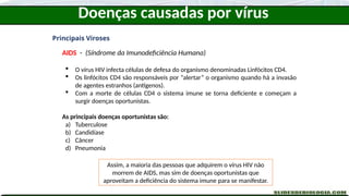 Doenças causadas por vírus
Principais Viroses
AIDS - (Síndrome da Imunodeficiência Humana)
 O vírus HIV infecta células de defesa do organismo denominadas Linfócitos CD4.
 Os linfócitos CD4 são responsáveis por “alertar” o organismo quando há a invasão
de agentes estranhos (antígenos).
 Com a morte de células CD4 o sistema imune se torna deficiente e começam a
surgir doenças oportunistas.
As principais doenças oportunistas são:
a) Tuberculose
b) Candidíase
c) Câncer
d) Pneumonia
Assim, a maioria das pessoas que adquirem o vírus HIV não
morrem de AIDS, mas sim de doenças oportunistas que
aproveitam a deficiência do sistema imune para se manifestar.
 
