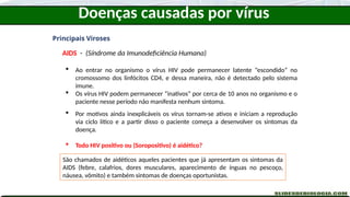 Doenças causadas por vírus
Principais Viroses
AIDS - (Síndrome da Imunodeficiência Humana)
 Ao entrar no organismo o vírus HIV pode permanecer latente “escondido” no
cromossomo dos linfócitos CD4, e dessa maneira, não é detectado pelo sistema
imune.
 Os vírus HIV podem permanecer “inativos” por cerca de 10 anos no organismo e o
paciente nesse período não manifesta nenhum sintoma.
 Por motivos ainda inexplicáveis os vírus tornam-se ativos e iniciam a reprodução
via ciclo lítico e a partir disso o paciente começa a desenvolver os sintomas da
doença.
 Todo HIV positivo ou (Soropositivo) é aidético?
Pessoas que possuem o vírus, mas não desenvolveram os sintomas da AIDs, pelo
fato dos vírus ainda estarem em estado latente (ciclo lisogênico) são denominadas
Soropositivas ou HIV positivas. (HIV Positivo = Portador do vírus)
Pessoas que são soropositivas ou HIV positivas, apesar de não manifestarem
nenhum sintoma, podem transmitir ao vírus.
São chamados de aidéticos aqueles pacientes que já apresentam os sintomas da
AIDS (febre, calafrios, dores musculares, aparecimento de ínguas no pescoço,
náusea, vômito) e também sintomas de doenças oportunistas.
 