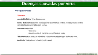 Doenças causadas por vírus
Principais Viroses
Sarampo
Agente Etiológico: Vírus do sarampo
Forma de transmissão: Vias aéreas (oral e respiratória); contato pessoa-pessoa; contato
com objetos contaminados com o vírus.
Sintomas: Febre alta
Tosse seca
Aparecimento de manchas vermelhas pelo corpo
Tratamento: Não possui. Geralmente o sistema imune consegue eliminar o vírus.
Profilaxia: Vacinação na infância (tríplice viral)
 