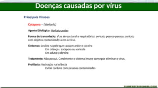 Doenças causadas por vírus
Principais Viroses
Catapora – (Varicela)
Agente Etiológico: Varicela zoster
Forma de transmissão: Vias aéreas (oral e respiratória); contato pessoa-pessoa; contato
com objetos contaminados com o vírus.
Sintomas: Lesões na pele que causam ardor e coceira
Em crianças: catapora ou varicela
Em aduto: cobreiro
Tratamento: Não possui. Geralmente o sistema imune consegue eliminar o vírus.
Profilaxia: Vacinação na infância
Evitar contato com pessoas contaminadas
 