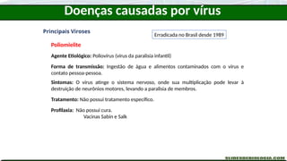 Doenças causadas por vírus
Principais Viroses
Poliomielite
Agente Etiológico: Poliovírus (vírus da paralisia infantil)
Forma de transmissão: Ingestão de água e alimentos contaminados com o vírus e
contato pessoa-pessoa.
Sintomas: O vírus atinge o sistema nervoso, onde sua multiplicação pode levar à
destruição de neurônios motores, levando a paralisia de membros.
Tratamento: Não possui tratamento específico.
Profilaxia: Não possui cura.
Vacinas Sabin e Salk
Erradicada no Brasil desde 1989
 