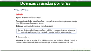 Doenças causadas por vírus
Principais Viroses
Rubéola
Agente Etiológico: Vírus da Rubéola
Forma de transmissão: Vias aéreas (oral e respiratória); contato pessoa-pessoa; contato
com objetos contaminados com o vírus.
Sintomas: Surgimento de manchas vermelhas na pele
Tratamento: Soro.
Profilaxia: Vacinação (tríplice viral), Exame pré-natal em mulheres grávidas. Vacinação
de mulheres que estão no período fértil, mas que ainda não estão imunes ao vírus.
Perigo! O vírus da Rubéola em mulheres grávidas é capaz de atravessar a barreira
placentária e infectar o feto, causando cegueira, surdez e retardo mental.
 