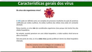 Os vírus são organismos vivos?
A vida pode ser definida como um complexo de processos resultantes da ação de proteínas
codificadas por ácidos nucléicos. Os ácidos nucléicos das células vivas estão em constante
atividade.
Dessa maneira, os vírus não são considerados organismos vivos porque são inertes fora das
células hospedeiras.
No entanto, quando penetram em uma célula hospedeira, o ácido nucléico vitral torna-se
ativo e funcional.
Sob este ponto de vista, os vírus estão vivos quando proliferam dentro da célula hospedeira
infectada.
Não há consenso entre os biólogos em considerar ou
não os vírus como organismos vivos.
Características gerais dos vírus
 