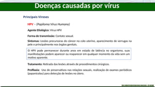 Doenças causadas por vírus
Principais Viroses
HPV – (Papiloma Vírus Humano)
Agente Etiológico: Vírus HPV
Forma de transmissão: Contato sexual.
Sintomas: Lesões precursoras do câncer no colo uterino, aparecimento de verrugas na
pele e principalmente nos órgãos genitais.
Tratamento: Retirada das lesões através de procedimentos cirúrgicos.
Profilaxia: Uso de preservativos nas relações sexuais, realização de exames periódicos
(papanicolau) para detecção de lesões no útero.
O HPV pode permanecer durante anos em estado de latência no organismo, suas
manifestações podem aparecer ou reaparecer em qualquer momento da vida sem um
motivo aparente.
 