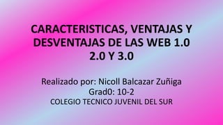 CARACTERISTICAS, VENTAJAS Y
DESVENTAJAS DE LAS WEB 1.0
2.0 Y 3.0
Realizado por: Nicoll Balcazar Zuñiga
Grad0: 10-2
COLEGIO TECNICO JUVENIL DEL SUR
 