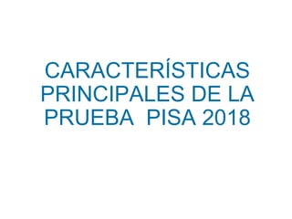 CARACTERÍSTICAS
PRINCIPALES DE LA
PRUEBA PISA 2018
 