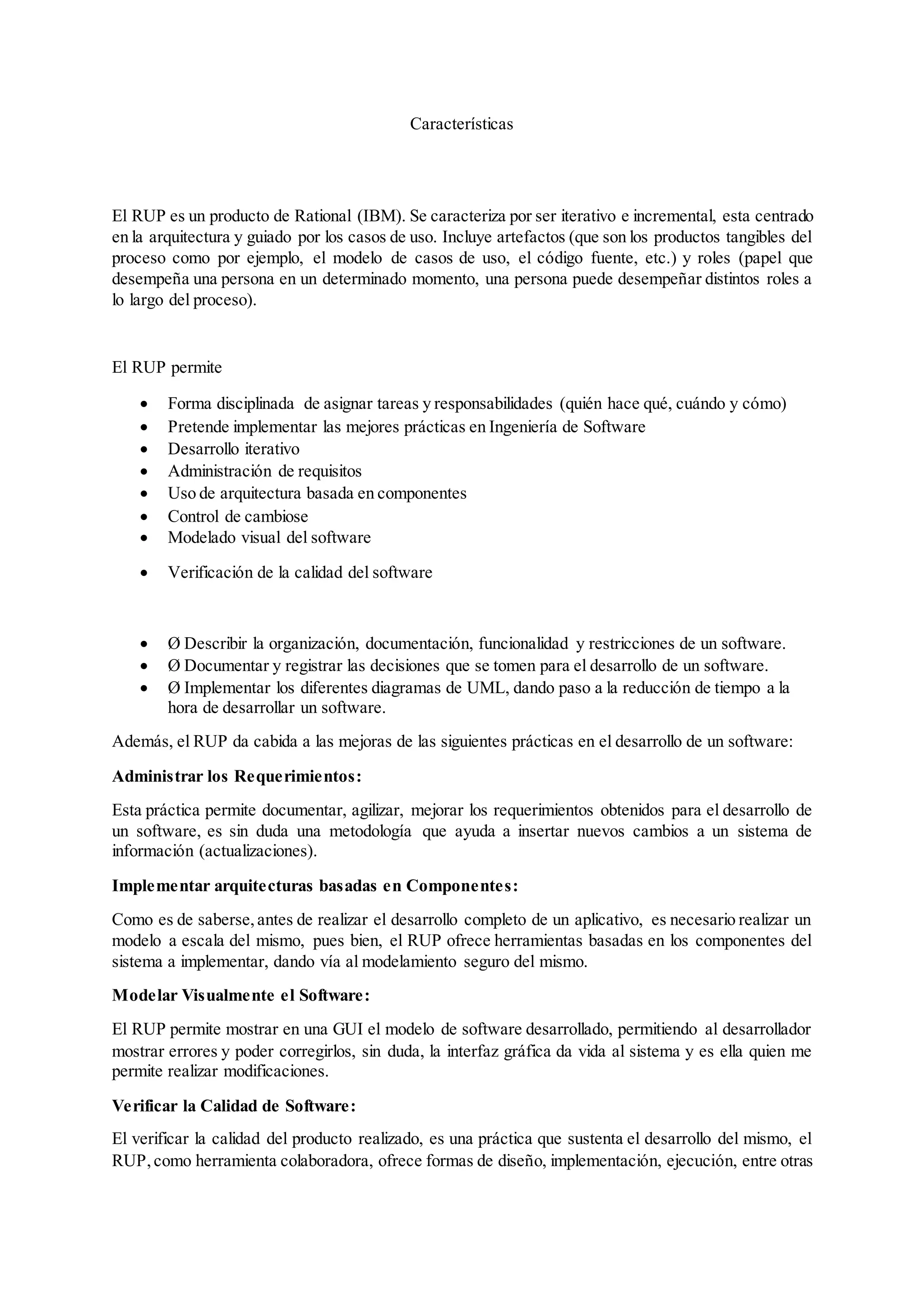 Características
El RUP es un producto de Rational (IBM). Se caracteriza por ser iterativo e incremental, esta centrado
en la arquitectura y guiado por los casos de uso. Incluye artefactos (que son los productos tangibles del
proceso como por ejemplo, el modelo de casos de uso, el código fuente, etc.) y roles (papel que
desempeña una persona en un determinado momento, una persona puede desempeñar distintos roles a
lo largo del proceso).
El RUP permite
 Forma disciplinada de asignar tareas y responsabilidades (quién hace qué, cuándo y cómo)
 Pretende implementar las mejores prácticas en Ingeniería de Software
 Desarrollo iterativo
 Administración de requisitos
 Uso de arquitectura basada en componentes
 Control de cambiose
 Modelado visual del software
 Verificación de la calidad del software
 Ø Describir la organización, documentación, funcionalidad y restricciones de un software.
 Ø Documentar y registrar las decisiones que se tomen para el desarrollo de un software.
 Ø Implementar los diferentes diagramas de UML, dando paso a la reducción de tiempo a la
hora de desarrollar un software.
Además, el RUP da cabida a las mejoras de las siguientes prácticas en el desarrollo de un software:
Administrar los Requerimientos:
Esta práctica permite documentar, agilizar, mejorar los requerimientos obtenidos para el desarrollo de
un software, es sin duda una metodología que ayuda a insertar nuevos cambios a un sistema de
información (actualizaciones).
Implementar arquitecturas basadas en Componentes:
Como es de saberse,antes de realizar el desarrollo completo de un aplicativo, es necesario realizar un
modelo a escala del mismo, pues bien, el RUP ofrece herramientas basadas en los componentes del
sistema a implementar, dando vía al modelamiento seguro del mismo.
Modelar Visualmente el Software:
El RUP permite mostrar en una GUI el modelo de software desarrollado, permitiendo al desarrollador
mostrar errores y poder corregirlos, sin duda, la interfaz gráfica da vida al sistema y es ella quien me
permite realizar modificaciones.
Verificar la Calidad de Software:
El verificar la calidad del producto realizado, es una práctica que sustenta el desarrollo del mismo, el
RUP,como herramienta colaboradora, ofrece formas de diseño, implementación, ejecución, entre otras
 