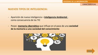 SOCIEDAD DE LA INFORMACIÓN
NUEVOS TIPOS DE INTELIGENCIA:
- Aparición de nueva inteligencia = Inteligencia Ambiental ,
como consecuencia de las TIC
- Posee memoria cibernética que influye en el paso de una sociedad
de la memoria a una sociedad del conocimiento
CARACTERÍSTICAS
ÍNDICE
 