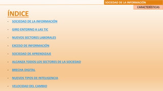 SOCIEDAD DE LA INFORMACIÓN
CARACTERÍSTICAS
ÍNDICE
- SOCIEDAD DE LA INFORMACIÓN
- GIRO ENTORNO A LAS TIC
- NUEVOS SECTORES LABORALES
- EXCESO DE INFORMACIÓN
- SOCIEDAD DE APRENDIZAJE
- ALCANZA TODOS LOS SECTORES DE LA SOCIEDAD
- BRECHA DIGITAL
- NUEVOS TIPOS DE INTELIGENCIA
- VELOCIDAD DEL CAMBIO
 