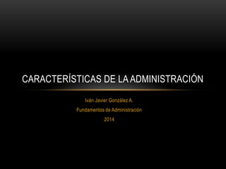 CARACTERÍSTICAS DE LA ADMINISTRACIÓN
Iván Javier González A.
Fundamentos de Administración
2014

 