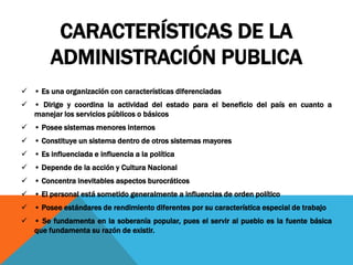 CARACTERÍSTICAS DE LA
ADMINISTRACIÓN PUBLICA
 • Es una organización con características diferenciadas
 • Dirige y coordina la actividad del estado para el beneficio del país en cuanto a
manejar los servicios públicos o básicos
 • Posee sistemas menores internos
 • Constituye un sistema dentro de otros sistemas mayores
 • Es influenciada e influencia a la política
 • Depende de la acción y Cultura Nacional
 • Concentra inevitables aspectos burocráticos
 • El personal está sometido generalmente a influencias de orden político
 • Posee estándares de rendimiento diferentes por su característica especial de trabajo
 • Se fundamenta en la soberanía popular, pues el servir al pueblo es la fuente básica
que fundamenta su razón de existir.
 
