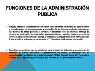 FUNCIONES DE LA ADMINISTRACIÓN
PUBLICA
 Dirigir y coordinar la elaboración de normas y lineamientos en materia de adquisiciones
y arrendamiento de bienes muebles y prestación de servicios de cualquier naturaleza y
en materia de obras públicas y servicios relacionados con las mismas; manejo de
almacenes, realización de inventarios, avalúos de bienes muebles, desincorporación de
activos y baja de maquinaria y equipo e instalaciones industriales de la Administración
Pública Federal, así como promover ante el C. Secretario del Ramo su aprobación.
 Coordinar las acciones que se requieran para mejorar los sistemas y mecanismos de
atención al público así como la presentación de quejas y denuncias, en las
dependencias y entidades de la Administración Pública Federal, los de la Procuraduría
General de la República y, en los casos que proceda, en las entidades federativas.
 