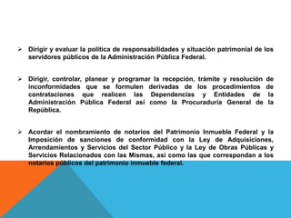  Dirigir y evaluar la política de responsabilidades y situación patrimonial de los
servidores públicos de la Administración Pública Federal.
 Dirigir, controlar, planear y programar la recepción, trámite y resolución de
inconformidades que se formulen derivadas de los procedimientos de
contrataciones que realicen las Dependencias y Entidades de la
Administración Pública Federal así como la Procuraduría General de la
República.
 Acordar el nombramiento de notarios del Patrimonio Inmueble Federal y la
Imposición de sanciones de conformidad con la Ley de Adquisiciones,
Arrendamientos y Servicios del Sector Público y la Ley de Obras Públicas y
Servicios Relacionados con las Mismas, así como las que correspondan a los
notarios públicos del patrimonio inmueble federal.
 