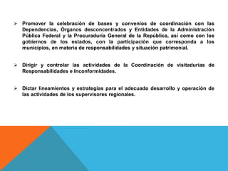  Promover la celebración de bases y convenios de coordinación con las
Dependencias, Órganos desconcentrados y Entidades de la Administración
Pública Federal y la Procuraduría General de la República, así como con los
gobiernos de los estados, con la participación que corresponda a los
municipios, en materia de responsabilidades y situación patrimonial.
 Dirigir y controlar las actividades de la Coordinación de visitadurías de
Responsabilidades e Inconformidades.
 Dictar lineamientos y estrategias para el adecuado desarrollo y operación de
las actividades de los supervisores regionales.
 
