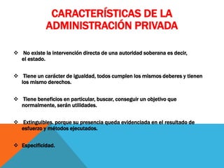 CARACTERÍSTICAS DE LA
ADMINISTRACIÓN PRIVADA
 No existe la intervención directa de una autoridad soberana es decir,
el estado.
 Tiene un carácter de igualdad, todos cumplen los mismos deberes y tienen
los mismo derechos.
 Tiene beneficios en particular, buscar, conseguir un objetivo que
normalmente, serán utilidades.
 Extinguibles. porque su presencia queda evidenciada en el resultado de
esfuerzo y métodos ejecutados.
 Especificidad.
 