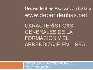 Dependentias Asociación Estatal 
www.dependentias.net 
CARACTERÍSTICAS 
GENERALES DE LA 
FORMACIÓN Y EL 
APRENDIZAJE EN LÍNEA 
TUTOR 2.0. DIDÁCTICA PARA LA 
TELEFORMACION 
 