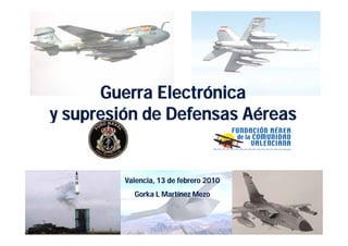Guerra Electrónica
y supresión de Defensas Aéreas


         Valencia, 13 de f b
         V l   i      d febrero 2010
           Gorka L Martínez Mezo
 