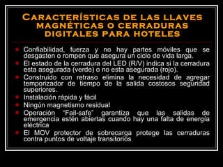 Características de las llaves magnéticas o cerraduras digitales para hoteles Confiabilidad, fuerza y no hay partes móviles que se desgasten o rompen que asegura un ciclo de vida larga. El estado de la cerradura del LED (R/V) indica si la cerradura esta asegurada (verde) o no esta asegurada (rojo). Construido con retraso elimina la necesidad de agregar temporizador de tiempo de la salida costosos seguridad superiores. Instalación rápida y fácil Ningún magnetismo residual Operación “Fail-safe” garantiza que las salidas de emergencia estén abiertas cuando hay una falta de energía eléctrica El MOV protector de sobrecarga protege las cerraduras contra puntos de voltaje transitorios 