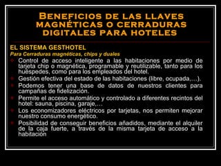 Beneficios de las llaves magnéticas o cerraduras digitales para hoteles  EL SISTEMA GESTHOTEL Para Cerraduras magnéticas, chips y duales Control de acceso inteligente a las habitaciones por medio de tarjeta chip o magnética, programable y reutilizable, tanto para los huéspedes, como para los empleados del hotel. Gestión efectiva del estado de las habitaciones (libre, ocupada,…). Podemos tener una base de datos de nuestros clientes para campañas de fidelización. Permite el acceso automático y controlado a diferentes recintos del hotel: sauna, piscina, garaje,… Los economizadores eléctricos por tarjetas, nos permiten mejorar nuestro consumo energético. Posibilidad de conseguir beneficios añadidos, mediante el alquiler de la caja fuerte, a través de la misma tarjeta de acceso a la habitación 