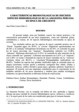 FOLIA AMAZONICA VOL. Nº 4(1) – 1992 115
CARACTERISTICAS BROMATOLOGICAS DE DIECISEIS
ESPECIES HIDROBIOLOGICAS DE LA AMAZONIA PERUANA
EN EPOCA DE CRECIENTE
Juan Pedro Cortez Solís (*
)
RESUMEN
El presente trabajo, tiene por finalidad, conocer los valores proteicos y las
características porcentuales de sus otros componentes, como son: humedad, grasas,
carbohidratos y cenizas, de 16 especies hidrobiológicas seleccionadas en época de
creciente.
Los resultados indican que las especies de mayor contenido proteico son el
“Paiche’ Arapaima gigas con 20.6%, la ‘corvina’ Plagiosción squamosissimus con
20.18% y la”arahuana”Osteoglossum bicirrhosum con 20.10%; en contenido de grasa
los de mayor porcentaje son “maparate” Hypopthalmus edentatus con 15.80%,
“palometa” Mylossoma duriventris con 13.32%; en contenido de sales minerales los de
mayor contenido son “gamitana” Colossoma macropomum con 3.41% y el “maparate”
con 2.30%; en cuanto a humedad las especies de mayor contenido son La “ractacara”
Curimata vittata con 80.41% y “carachama”Pterygoplighthys multiradiatus con
80.02%. También las especies han quedado clasificadas según su contenido graso en:
magras (carachama, corvina, paiche y arahuana), semigrasos (lisa, sábalo, sardina, y
ahuarachi, ractacara, yulilla y dorado) y grasas (paco, gamitana, palometa, boquichico y
maparate). El presente será una importante contribución para el conocimiento de las
bondades naturales de los peces amazónicos y también para estudios tecnológicos
tendientes a su aprovechamiento en diferentes formas de conservación.
Palabras Claves: Análisis Bromatológico, Humedad, Proteina, Crasas, Carbohidratos,
Cenizas, Peces Amazónicos.
1. INTRODUCCION
La Amazonía Peruana, con su compleja red hídrica de ríos, quebradas y lagunas,
alberga una gran variedad de recursos hidrobiológicos (peces, moluscos y crustáceos,
etc.), la mayor parte de los cuales son considerados aptos para el consumo humano.
*
INSTITUTO DE INVESTIGACIONES DE LA AMAZONIA PERUANA - IIAP Av. Abelardo Quiñónez
Km. 2.5 Apartado 784 Iquitos - Perú
 