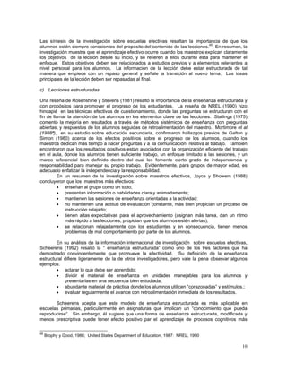 10
Las síntesis de la investigación sobre escuelas efectivas resaltan la importancia de que los
alumnos estén siempre conscientes del propósito del contenido de las lecciones.45
En resumen, la
investigación muestra que el aprendizaje efectivo ocurre cuando los maestros explican claramente
los objetivos de la lección desde su inicio, y se refieren a ellos durante ésta para mantener el
enfoque. Estos objetivos deben ser relacionados a estudios previos y a elementos relevantes a
nivel personal para los alumnos. La información de la lección debe estar estructurada de tal
manera que empiece con un repaso general y señale la transición al nuevo tema. Las ideas
principales de la lección deben ser repasadas al final.
c) Lecciones estructuradas
Una reseña de Rosenshine y Stevens (1981) resaltó la importancia de la enseñanza estructurada y
con propósitos para promover el progreso de los estudiantes. La reseña de NREL (1990) hizo
hincapié en las técnicas efectivas de cuestionamiento, donde las preguntas se estructuran con el
fin de llamar la atención de los alumnos en los elementos clave de las lecciones. Stallings (1975)
comentó la mejoría en resultados a través de métodos sistémicos de enseñanza con preguntas
abiertas, y respuestas de los alumnos seguidas de retroalimentación del maestro. Mortimore et al
(1988ª), en su estudio sobre educación secundaria, confirmaron hallazgos previos de Galton y
Simon (1980) acerca de los efectos positivos sobre el progreso de los alumnos, cuando los
maestros dedican más tiempo a hacer preguntas y a la comunicación relativa al trabajo. También
encontraron que los resultados positivos están asociados con la organización eficiente del trabajo
en el aula, donde los alumnos tienen suficiente trabajo, un enfoque limitado a las sesiones, y un
marco referencial bien definido dentro del cual les fomente cierto grado de independencia y
responsabilidad para manejar su propio trabajo. Evidentemente, para grupos de mayor edad, es
adecuado enfatizar la independencia y la responsabilidad.
En un resumen de la investigación sobre maestros efectivos, Joyce y Showers (1988)
concluyeron que los maestros más efectivos:
• enseñan al grupo como un todo;
• presentan información o habilidades clara y animadamente;
• mantienen las sesiones de enseñanza orientadas a la actividad:
• no mantienen una actitud de evaluación constante, más bien propician un proceso de
instrucción relajado;
• tienen altas expectativas para el aprovechamiento (asignan más tarea, dan un ritmo
más rápido a las lecciones, propician que los alumnos estén alertas);
• se relacionan relajadamente con los estudiantes y en consecuencia, tienen menos
problemas de mal comportamiento por parte de los alumnos.
En su análisis de la información internacional de investigación sobre escuelas efectivas,
Scheerens (1992) resaltó la “ enseñanza estructurada” como uno de los tres factores que ha
demostrado convincentemente que promueve la efectividad. Su definición de la enseñanza
estructural difiere ligeramente de la de otros investigadores, pero vale la pena observar algunos
ejemplos:
• aclarar lo que debe ser aprendido;
• dividir el material de enseñanza en unidades manejables para los alumnos y
presentarlas en una secuencia bien estudiada;
• abundante material de práctica donde los alumnos utilicen “corazonadas” y estímulos.;
• evaluar regularmente el avance con retroalimentación inmediata de los resultados.
Scheerens acepta que este modelo de enseñanza estructurada es más aplicable en
escuelas primarias, particularmente en asignaturas que implican un “conocimiento que pueda
reproducirse”. Sin embargo, él sugiere que una forma de enseñanza estructurada, modificada y
menos prescriptiva puede tener efecto positivo par el aprendizaje de procesos cognitivos más
45
Brophy y Good, 1986; United States Department of Education, 1987: NREL, 1990
 