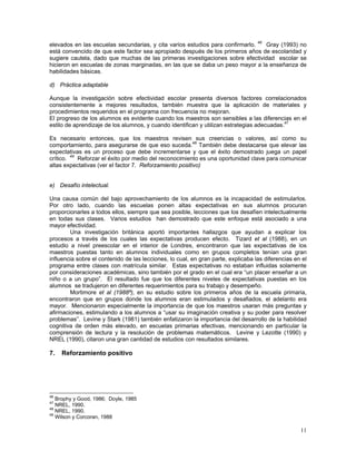 11
elevados en las escuelas secundarias, y cita varios estudios para confirmarlo. 46
Gray (1993) no
está convencido de que este factor sea apropiado después de los primeros años de escolaridad y
sugiere cautela, dado que muchas de las primeras investigaciones sobre efectividad escolar se
hicieron en escuelas de zonas marginadas, en las que se daba un peso mayor a la enseñanza de
habilidades básicas.
d) Práctica adaptable
Aunque la investigación sobre efectividad escolar presenta diversos factores correlacionados
consistentemente a mejores resultados, también muestra que la aplicación de materiales y
procedimientos requeridos en el programa con frecuencia no mejoran.
El progreso de los alumnos es evidente cuando los maestros son sensibles a las diferencias en el
estilo de aprendizaje de los alumnos, y cuando identifican y utilizan estrategias adecuadas.47
Es necesario entonces, que los maestros revisen sus creencias o valores, así como su
comportamiento, para asegurarse de que eso suceda.48
También debe destacarse que elevar las
expectativas es un proceso que debe incrementarse y que el éxito demostrado juega un papel
crítico. 49
Reforzar el éxito por medio del reconocimiento es una oportunidad clave para comunicar
altas expectativas (ver el factor 7. Reforzamiento positivo)
e) Desafío intelectual.
Una causa común del bajo aprovechamiento de los alumnos es la incapacidad de estimularlos.
Por otro lado, cuando las escuelas ponen altas expectativas en sus alumnos procuran
proporcionarles a todos ellos, siempre que sea posible, lecciones que los desafíen intelectualmente
en todas sus clases. Varios estudios han demostrado que este enfoque está asociado a una
mayor efectividad.
Una investigación británica aportó importantes hallazgos que ayudan a explicar los
procesos a través de los cuales las expectativas producen efecto. Tizard et al (1988), en un
estudio a nivel preescolar en el interior de Londres, encontraron que las expectativas de los
maestros puestas tanto en alumnos individuales como en grupos completos tenían una gran
influencia sobre el contenido de las lecciones, lo cual, en gran parte, explicaba las diferencias en el
programa entre clases con matrícula similar. Estas expectativas no estaban influidas solamente
por consideraciones académicas, sino también por el grado en el cual era “un placer enseñar a un
niño o a un grupo”. El resultado fue que los diferentes niveles de expectativas puestas en los
alumnos se tradujeron en diferentes requerimientos para su trabajo y desempeño.
Mortimore et al (1988ª), en su estudio sobre los primeros años de la escuela primaria,
encontraron que en grupos donde los alumnos eran estimulados y desafiados, el adelanto era
mayor. Mencionaron especialmente la importancia de que los maestros usaran más preguntas y
afirmaciones, estimulando a los alumnos a “usar su imaginación creativa y su poder para resolver
problemas”. Levine y Stark (1981) también enfatizaron la importancia del desarrollo de la habilidad
cognitiva de orden más elevado, en escuelas primarias efectivas, mencionando en particular la
comprensión de lectura y la resolución de problemas matemáticos. Levine y Lezotte (1990) y
NREL (1990), citaron una gran cantidad de estudios con resultados similares.
7. Reforzamiento positivo
46
Brophy y Good, 1986; Doyle, 1985
47
NREL, 1990.
48
NREL, 1990.
49
Wilson y Corcoran, 1988
 