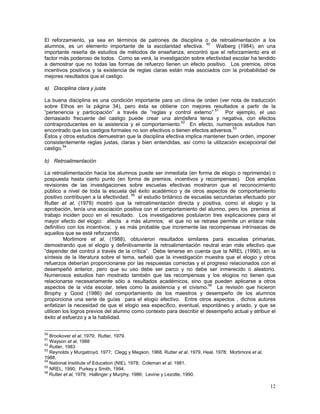 12
El reforzamiento, ya sea en términos de patrones de disciplina o de retroalimentación a los
alumnos, es un elemento importante de la escolaridad efectiva. 50
Walberg (1984), en una
importante reseña de estudios de métodos de enseñanza, encontró que el reforzamiento era el
factor más poderoso de todos. Como se verá, la investigación sobre efectividad escolar ha tendido
a demostrar que no todas las formas de refuerzo tienen un efecto positivo. Los premios, otros
incentivos positivos y la existencia de reglas claras están más asociados con la probabilidad de
mejores resultados que el castigo.
a) Disciplina clara y justa
La buena disciplina es una condición importante para un clima de orden (ver nota de traducción
sobre Ethos en la página 34), pero ésta se obtiene con mejores resultados a partir de la
“pertenencia y participación” a través de “reglas y control externo”.51
Por ejemplo, el uso
demasiado frecuente del castigo puede crear una atmósfera tensa y negativa, con efectos
contraproducentes en la asistencia y el comportamiento.52
En efecto, numerosos estudios han
encontrado que los castigos formales no son efectivos o tienen efectos adversos.53
Éstos y otros estudios demuestran que la disciplina efectiva implica mantener buen orden, imponer
consistentemente reglas justas, claras y bien entendidas, así como la utilización excepcional del
castigo.54
b) Retroalimentación
La retroalimentación hacia los alumnos puede ser inmediata (en forma de elogio o reprimenda) o
pospuesta hasta cierto punto (en forma de premios, incentivos y recompensas). Dos amplias
revisiones de las investigaciones sobre escuelas efectivas mostraron que el reconocimiento
público a nivel de toda la escuela del éxito académico y de otros aspectos de comportamiento
positivo contribuyen a la efectividad. 55
el estudio británico de escuelas secundarias efectuado por
Rutter et al, (1979) mostró que la retroalimentación directa y positiva, como el elogio y la
aprobación, tenía una asociación positiva con el comportamiento del alumno, pero los premios al
trabajo inciden poco en el resultado. Los investigadores postularon tres explicaciones para el
mayor efecto del elogio: afecta a más alumnos; el que no se retrase permite un enlace más
definitivo con los incentivos; y es más probable que incremente las recompensas intrínsecas de
aquellos que se está reforzando.
Mortimore et al, (1988), obtuvieron resultados similares para escuelas primarias,
demostrando que el elogio y definitivamente la retroalimentación neutral eran más efectivo que
“depender del control a través de la crítica”. Debe tenerse en cuenta que la NREL (1990), en la
síntesis de la literatura sobre el tema, señaló que la investigación muestra que el elogio y otros
refuerzos deberían proporcionarse por las respuestas correctas y el progreso relacionados con el
desempeñó anterior, pero que su uso debe ser parco y no debe ser inmerecido o aleatorio.
Numerosos estudios han mostrado también que las recompensas y los elogios no tienen que
relacionarse necesariamente sólo a resultados académicos, sino que pueden aplicarse a otros
aspectos de la vida escolar, teles como la asistencia y el civismo.56
La revisión que hicieron
Brophy y Good (1986) del comportamiento de los maestros y desempeño de los alumnos
proporciona una serie de guías para el elogio efectivo. Entre otros aspectos , dichos autores
enfatizan la necesidad de que el elogio sea específico, eventual, espontáneo y ariado, y que se
utilicen los logros previos del alumno como contexto para describir el desempeño actual y atribuir el
éxito al esfuerzo y a la habilidad.
50
Brookover et al, 1979; Rutter, 1979.
51
Wayson et al, 1988
52
Rutter, 1983
53
Reynolds y Murgatroyd, 1977; Clegg y Megson, 1968, Rutter et al, 1979, Heal, 1978; Mortimore et al,
1988.
54
National Insititute of Education (NIE), 1978; Coleman et al, 1981.
55
NREL, 1990; Purkey y Smith, 1994.
56
Rutter et al, 1979; Hallinger y Murphy, 1986; Levine y Lezotte, 1990.
 