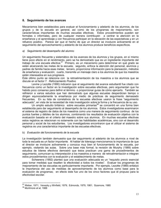 13
8. Seguimiento de los avances
Mecanismos bien establecidos para evaluar el funcionamiento y adelanto de los alumnos, de los
grupos y de la escuela en general, así como de los programas de mejoramiento, son
características importantes de muchas escuelas efectivas. Estos procedimientos pueden ser
formales o informales, pero de cualquier manera contribuyen a centrar la atención en la
enseñanza y el aprendizaje y con frecuencia participan en la elevación de las expectativas y en un
refuerzo positivo. Parece ser que el hecho de que un director se involucre activamente en el
seguimiento del aprovechamiento y adelanto de los alumnos produce beneficios específicos.
a) Seguimiento del desempeño del alumno
Un seguimiento frecuente y sistemático de los avances de los alumnos y los grupos, en sí mismo
tiene poco efecto en el rendimiento, pero se ha demostrado que es un ingrediente importante del
trabajo de una escuela efectiva.57
Primero, es un mecanismo para determinar en qué grado se
están alcanzando las metas de la escuela; segundo, enfoca la atención del personal, alumnos y
padres de familia hacia esas metas; tercero, proporciona información para la planeación, métodos
de enseñanza y evaluación; cuarto, transmite un mensaje claro a los alumnos de que los maestros
están interesados en sus progresos.
Éste último punto se relaciona con la retroalimentación de los maestros a los alumnos que se
discute en el factor 7. Reforzamiento Positivo
Levine y Lezotte (1990) indicaron que el seguimiento del avance estudiantil fue citado con
frecuencia como un factor en la investigación sobre escuelas efectivas, pero argumentan que ha
habido poco consenso para definir el término o proporcionar guías de cómo ejercerlo. También se
refirieron a varios estudios que han demostrado que algunas escuelas desperdician tiempo o
dirigen equivocadamente la enseñanza por medio de prácticas de seguimiento demasiado
frecuentes. En su lista de correlativos de la escuelas efectivas usaron la frase “seguimiento
adecuado”, en vista de la necesidad de más investigación sobre la forma y la frecuencia de su uso.
Un amplio estudio británico sobre escuelas primarias58
se concentró en una forma bien
establecida para dar seguimiento al desempeño de los alumnos. Estos investigadores examinaron
el sistema de registro de datos de los maestros como una manera de seguimiento continuo de los
puntos fuertes y débiles de los alumnos, combinando los resultados de evaluación objetiva con la
evaluación basada en el criterio del maestro sobre sus alumnos. En muchas escuelas efectivas
estos registros se relacionan no solamente con las habilidades académicas, sino con el desarrollo
personal y social de los estudiantes. Los investigadores encontraron que el utilizar el sistema de
registros es una característica importante de las escuelas efectivas.
b) Evaluación del funcionamiento de la escuela
La investigación también demuestra que dar seguimiento al adelanto de los alumnos a nivel de
toda la escuela es un factor importante. Al hablar de liderazgo mencionamos la importancia de que
el director se involucre activamente y conozca muy bien el funcionamiento de la escuela, por
ejemplo, visitando las aulas. Sobre una base más formal, la revisión de Murphy (1989) sobre
estudios de líderes efectivos demostró que éstos practican una gama de procedimientos de
seguimiento, comunican su interpretación a los maestros a manera de retroalimentación e integran
estos procedimientos con la evaluación y el establecimiento de metas.
Scheerens (1992) planteó que una evaluación adecuada es un “requisito previo esencial
para tomar medidas que resalten la efectividad a todos los niveles”. Evaluar los programas de
mejoramiento de las escuelas es particularmente importante. Por ejemplo, Lezotte (1989) enfatizó
la importancia del uso de medidas de aprovechamiento de los alumnos como base para la
evaluación de programas; en efecto éste fue uno de los cinco factores que él propuso para la
efectividad escolar.
57
Weber, 1971; Venezky y Winfield, 1979; Edmonds, 1979, 1981; Sizemore, 1985
58
Mortimore et al, 1988
 