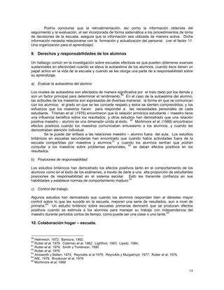 14
Podría concluirse que la retroalimentación, así como la información obtenida del
seguimiento y la evaluación, al ser incorporada de forma sistemática a los procedimientos de toma
de decisiones de la escuela, asegura que la información sea utilizada de manera activa. Dicha
información necesita relacionarse con la formación y actualización del personal. (ver el factor 11.
Una organización para el aprendizaje).
9. Derechos y responsabilidades de los alumnos
Un hallazgo común en la investigación sobre escuelas efectivas es que pueden obtenerse avances
sustanciales en efectividad cuando se eleva la autoestima de los alumnos, cuando ésos tienen un
papel activo en la vida de la escuela y cuando se les otorga una parte de a responsabilidad sobre
su aprendizaje.
a) Evaluar la autoestima del alumno
Los niveles de autoestima son afectados de manera significativa por el trato dado por los demás y
son un factor principal para determinar el rendimiento.59
En el caso de la autoestima del alumno,
las actitudes de los maestros son expresadas de diversas maneras: la forma en que se comunican
con los alumnos; el grado en que se les concede respeto y éstos se sienten comprendidos; y los
esfuerzos que los maestros hacen para responder a las necesidades personales de cada
estudiante. Trisman et al, (1976) encontraron que la relación armónica estudiante – maestro tiene
una influencia benéfica sobre los resultados, y otros estudios han demostrado que una relación
positiva maestro – alumno es una dimensión unida al éxito. 60
Mortimore et al, (1988) encontraron
efectos positivos cuando los maestros comunicaban entusiasmo a los alumnos, y cuando les
demostraban atención individual.
Se le puede dar énfasis a las relaciones maestro – alumno fuera del aula. Los estudios
británicos en escuelas secundarias han encontrado que cuando había actividades fuera de la
escuela compartidas por maestros y alumnos,61
y cuando los alumnos sentían que podían
consultar a los maestros sobre problemas personales, 62
se daban efectos positivos en los
resultados.
b) Posiciones de responsabilidad
Los estudios británicos han demostrado los efectos positivos tanto en el comportamiento de los
alumnos como en el éxito de los exámenes, a través de darle a una alta proporción de estudiantes
posiciones de responsabilidad en el sistema escolar. Esto les transmite confianza en sus
habilidades y establece normas de comportamiento maduro.63
c) Control del trabajo.
Algunos estudios han demostrado que cuando los alumnos responden bien al dárseles mayor
control sobre lo que les sucede en la escuela, mejoran una serie de resultados, aun a nivel de
primaria.64
Un estudio británico sobre escuelas primarias demostró que se producen efectos
positivos cuando se estimula a los alumnos para manejar su trabajo con independencia del
maestro durante periodos cortos de tiempo, como puede ser una clase o una tarde.65
10. Colaboración hogar – escuela.
59
Helmreich, 1972; Bandura, 1992.
60
Rutter et al, 1979; Coleman et al, 1982; Lightfoot, 1983; Lipsitz, 1984.
61
Rutter et al, 1979; Smith y Tomlinson, 1990
62
Rutter et al, 1979
63
Ainsworth y Batten, 1974; Reynolds et al 1976; Reynolds y Murgatroyd, 1977; Rutter et al, 1979.
64
NIE, 1978; Brookover et al, 1979.
65
Mortimore et al, 1988
 