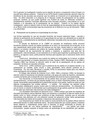 15
Por lo general, la investigación muestra que la relación de apoyo y cooperación entre el hogar y la
escuela tiene efectos positivos. Coleman et al (1973) llaman nuestra particular atención hacia los
beneficios de las escuelas que propician que los padres se involucren en el aprendizaje de sus
hijos. Es difícil responder a la pregunta de si mayores niveles de participación de los padres
producen cambios, ya que puede significar una multitud de cosas en diferentes contextos y
probablemente existirían marcadas diferencias entre escuelas primarias y secundarias en lo que
respecta a la naturaleza de la participación de los padres. Todavía no ha habido alguna
investigación sobre la relación entre el nivel de responsabilidad de las escuelas hacia los padres
en el Reino Unido (incrementado bajo las provisiones de la Reforma a la Ley de Educación, 1988)
y su efectividad.
a) Participación de los padres en el aprendizaje de sus hijos.
Las formas especiales en que las escuelas fomentan las buenas relaciones hogar – escuela y
alientan la participación de los padres en el aprendizaje de sus hijos son afectadas por la edad de
los alumnos, y probablemente se identificarán diferencias marcadas entre las escuelas primarias y
secundarias.
El estudio de Mortimore et al, (1988ª) en escuelas de enseñanza media encontró
beneficios positivos cuando los padres ayudaban en el aula y en excursiones de la escuela, en la
que regularmente había juntas sobre los avances de sus hijos, donde había un salón para los
padres, y el director mantenía una política de “puertas abiertas”. Curiosamente encontraron un
efecto negativo de las asociaciones de padres y maestros, y sugirieron que este tipo de
participación, más formalizada, no era suficiente en sí misma para engendrar la participación de los
padres y, en algunos casos, podía presentar barreras para aquellos que no estuvieran dentro de la
“camarilla”.
Tizard et al, demostraron que cuando los padres se involucraban en la lectura, el efecto
era mayor que teniendo un maestro adicional en el aula. Epstein (1987), Weinberger et al, (1990) y
Topping (1992) han llamado la atención sobre el valor de la participación de los padres en
proyectos de lectura en escuelas primarias.
Armor et al, (1976) mostraron que la presencia de los padres en el espacio escolar y su
participación en comités, actos cívicos y otras actividades, tenía efectos positivos en el
rendimiento. Por otro lado, Brookover y Lezotte (1979) no encontraron bases para una relación
entre participación de los padres y efectividad.
El trabajo más reciente de Coleman et al, (1993, 1994) y Coleman (1994), ha llamado la
atención sobre la importancia de actitudes positivas y de apoyo por parte de maestros, estudiantes
y padres de familia para el desarrollo de la responsabilidad del alumnos hacia el aprendizaje.
Con frecuencia, el involucramiento de los padres tiene una gran correlación con factores
socioeconómicos, y el temor de que hacerla resaltar como un factor importante pudiera, de manera
injusta, transmitirles responsabilidad de la efectividad escolar a los padres, explica en parte por qué
algunos investigadores han evitado definirla o medirla. Sin embargo, los estudios arriba
mencionados establecieron grupos control para la matrícula socioeconómica. Es interesante el
que al menos un estudio ha demostrado que la participación de los padres puede ser más efectiva
en escuelas que matriculan más alumnos o de clase trabajadora.66
Los resultados intermedios de Sammons et al, (1994c) indican que entre los maestros de
escuelas secundarias menos efectivas había una tendencia a considerar la falta de interés de los
padres como un factor principal que contribuía al bajo rendimiento, mientras que en escuelas
secundarias más efectivas con una población escolar de extracción similar había percepciones
más favorables del interés de los padres y relaciones más atractivas con ellos.
Los mecanismos por medio de los cuales el involucramiento de los padres influye sobre la
efectividad escolar no están totalmente claros. Se podría especular que cuando padres y maestros
tienen objetivos y expectativas similar para lo menores, el apoyo combinado al proceso de
aprendizaje puede ser una fuerza poderosa de mejoramiento.67
Los padres que están
involucrados pueden expandir el tiempo activo de aprendizaje de los estudiantes (por ejemplo,
66
Hallinger y Murphy, 1986
67
Jowett et al, 1991; Mortimore, 1993; Coleman, 1994
 